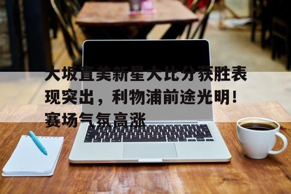 关于大坂直美新星大比分获胜表现突出，利物浦前途光明！赛场气氛高涨的信息-爱游戏app下载