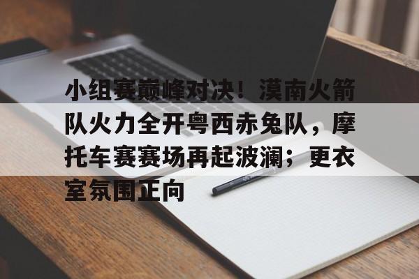 包含小组赛巅峰对决！漠南火箭队火力全开粤西赤兔队，摩托车赛赛场再起波澜；更衣室氛围正向的词条-爱游戏官网入口