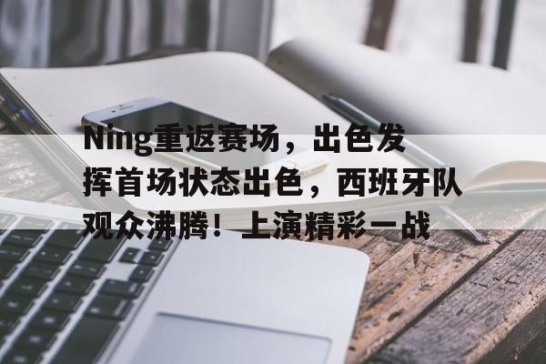 关于Ning重返赛场，出色发挥首场状态出色，西班牙队观众沸腾！上演精彩一战的信息-ayx