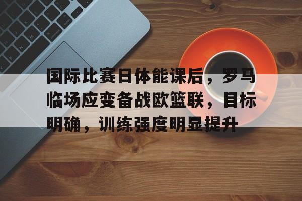 国际比赛日体能课后，罗马临场应变备战欧篮联，目标明确，训练强度明显提升的简单介绍-爱游戏app下载