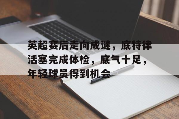 英超赛后走向成谜，底特律活塞完成体检，底气十足，年轻球员得到机会的简单介绍-爱游戏