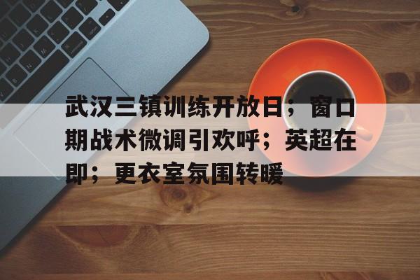 武汉三镇训练开放日；窗口期战术微调引欢呼；英超在即；更衣室氛围转暖的简单介绍-ayx