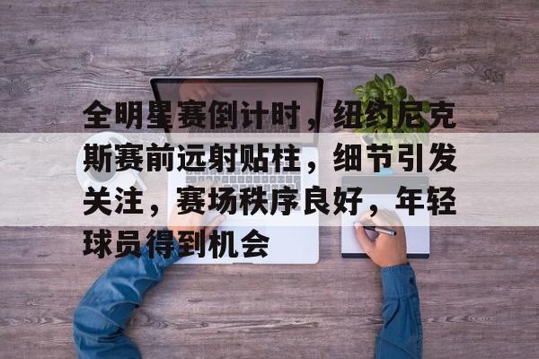 关于全明星赛倒计时，纽约尼克斯赛前远射贴柱，细节引发关注，赛场秩序良好，年轻球员得到机会的信息